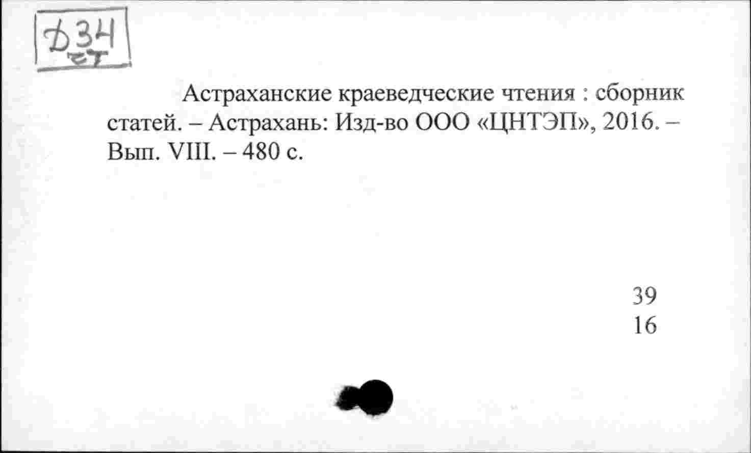 ﻿Астраханские краеведческие чтения : сборник статей. - Астрахань: Изд-во ООО «ЦНТЭП», 2016. -Выл. VIII. - 480 с.
39
16